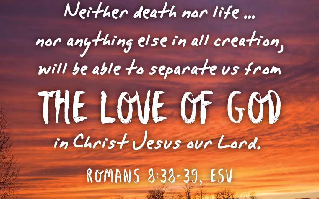 Neither death nor life...nor anything else in all creation, will be able to separate us from the love of God, in Christ Jesus our Lord. Romans 8:38-39 (ESV)